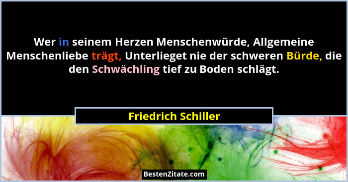 Wer in seinem Herzen Menschenwürde, Allgemeine Menschenliebe trägt, Unterlieget nie der schweren Bürde, die den Schwächling tief... - Friedrich Schiller