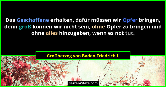 Das Geschaffene erhalten, dafür müssen wir Opfer bringen, denn groß können wir nicht sein, ohne Opfer zu bringen u... - Großherzog von Baden Friedrich I.