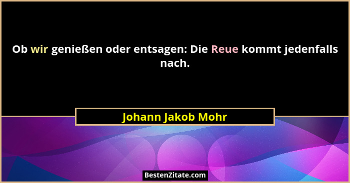 Ob wir genießen oder entsagen: Die Reue kommt jedenfalls nach.... - Johann Jakob Mohr