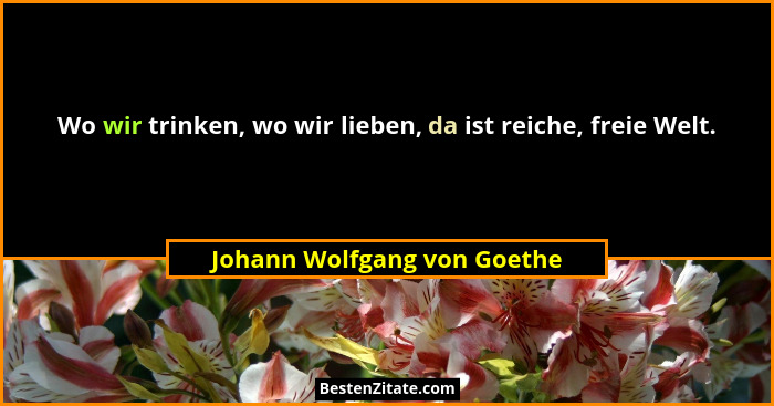 Wo wir trinken, wo wir lieben, da ist reiche, freie Welt.... - Johann Wolfgang von Goethe