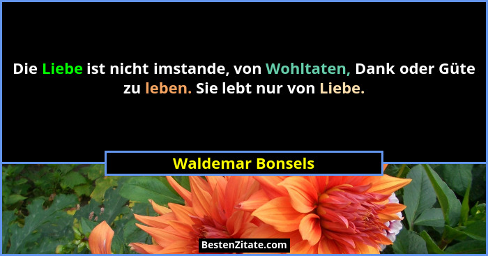 Die Liebe ist nicht imstande, von Wohltaten, Dank oder Güte zu leben. Sie lebt nur von Liebe.... - Waldemar Bonsels