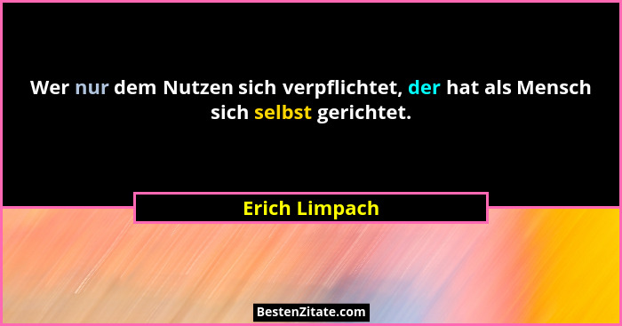 Wer nur dem Nutzen sich verpflichtet, der hat als Mensch sich selbst gerichtet.... - Erich Limpach