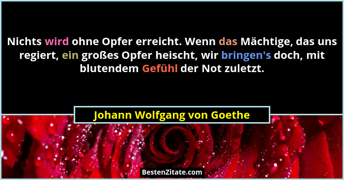 Nichts wird ohne Opfer erreicht. Wenn das Mächtige, das uns regiert, ein großes Opfer heischt, wir bringen's doch, mi... - Johann Wolfgang von Goethe