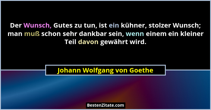 Der Wunsch, Gutes zu tun, ist ein kühner, stolzer Wunsch; man muß schon sehr dankbar sein, wenn einem ein kleiner Teil da... - Johann Wolfgang von Goethe