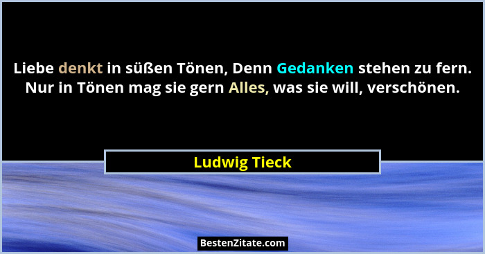 Liebe denkt in süßen Tönen, Denn Gedanken stehen zu fern. Nur in Tönen mag sie gern Alles, was sie will, verschönen.... - Ludwig Tieck