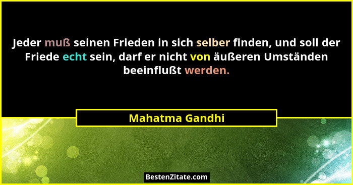 Jeder muß seinen Frieden in sich selber finden, und soll der Friede echt sein, darf er nicht von äußeren Umständen beeinflußt werden.... - Mahatma Gandhi