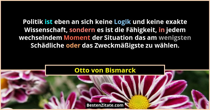 Politik ist eben an sich keine Logik und keine exakte Wissenschaft, sondern es ist die Fähigkeit, in jedem wechselndem Moment der... - Otto von Bismarck