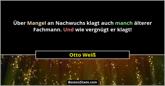 Über Mangel an Nachwuchs klagt auch manch älterer Fachmann. Und wie vergnügt er klagt!... - Otto Weiß