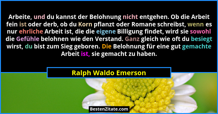 Arbeite, und du kannst der Belohnung nicht entgehen. Ob die Arbeit fein ist oder derb, ob du Korn pflanzt oder Romane schreibst,... - Ralph Waldo Emerson
