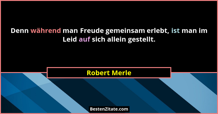 Denn während man Freude gemeinsam erlebt, ist man im Leid auf sich allein gestellt.... - Robert Merle