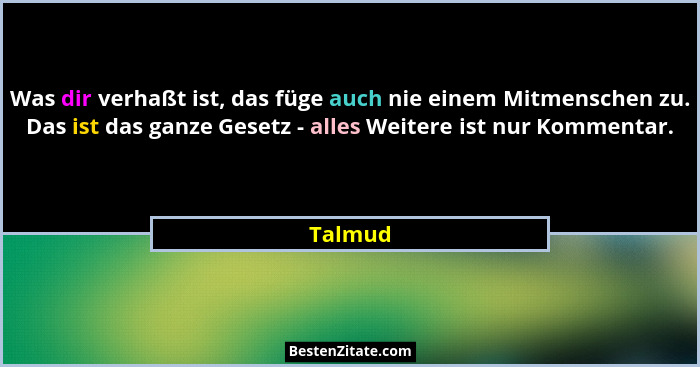 Was dir verhaßt ist, das füge auch nie einem Mitmenschen zu. Das ist das ganze Gesetz - alles Weitere ist nur Kommentar.... - Talmud
