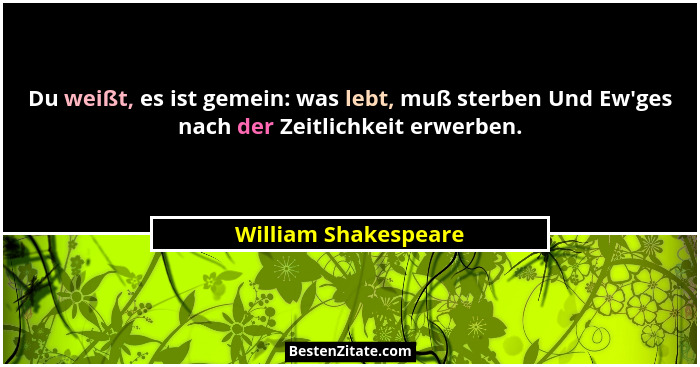 Du weißt, es ist gemein: was lebt, muß sterben Und Ew'ges nach der Zeitlichkeit erwerben.... - William Shakespeare