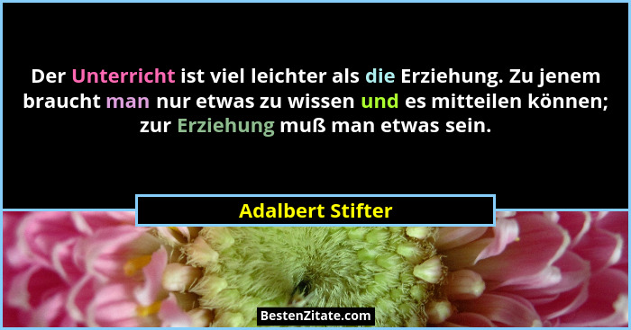 Der Unterricht ist viel leichter als die Erziehung. Zu jenem braucht man nur etwas zu wissen und es mitteilen können; zur Erziehung... - Adalbert Stifter