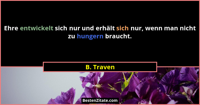 Ehre entwickelt sich nur und erhält sich nur, wenn man nicht zu hungern braucht.... - B. Traven