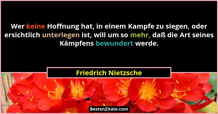 Wer keine Hoffnung hat, in einem Kampfe zu siegen, oder ersichtlich unterlegen ist, will um so mehr, daß die Art seines Kämpfens... - Friedrich Nietzsche