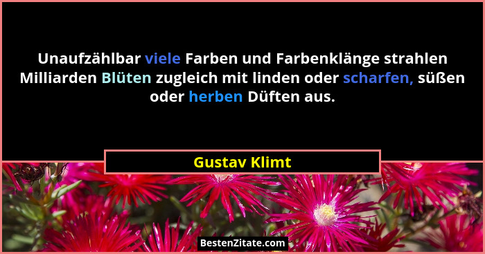 Unaufzählbar viele Farben und Farbenklänge strahlen Milliarden Blüten zugleich mit linden oder scharfen, süßen oder herben Düften aus.... - Gustav Klimt