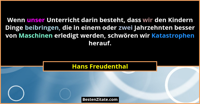Wenn unser Unterricht darin besteht, dass wir den Kindern Dinge beibringen, die in einem oder zwei Jahrzehnten besser von Maschinen... - Hans Freudenthal