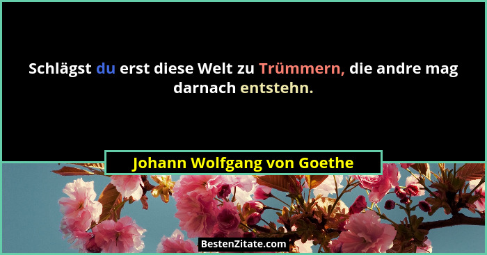 Schlägst du erst diese Welt zu Trümmern, die andre mag darnach entstehn.... - Johann Wolfgang von Goethe