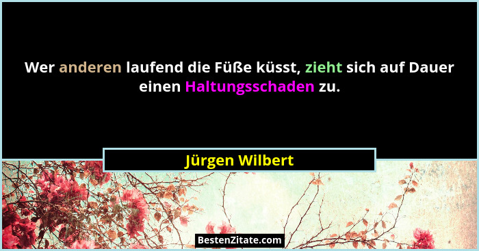 Wer anderen laufend die Füße küsst, zieht sich auf Dauer einen Haltungsschaden zu.... - Jürgen Wilbert