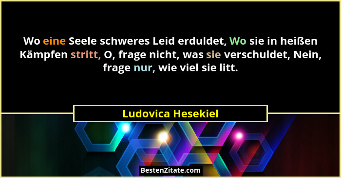 Wo eine Seele schweres Leid erduldet, Wo sie in heißen Kämpfen stritt, O, frage nicht, was sie verschuldet, Nein, frage nur, wie v... - Ludovica Hesekiel