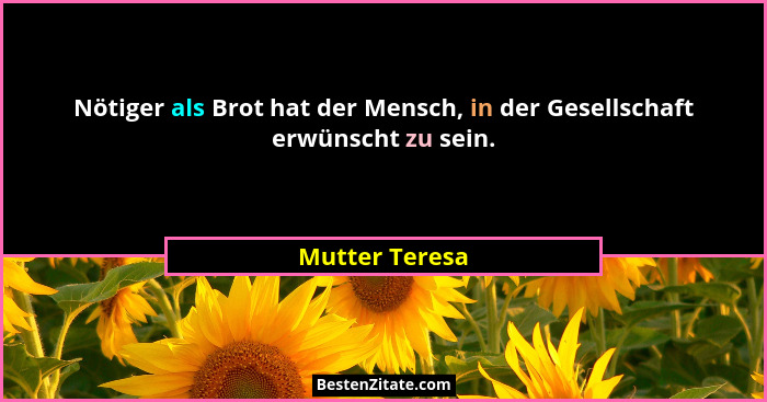 Nötiger als Brot hat der Mensch, in der Gesellschaft erwünscht zu sein.... - Mutter Teresa