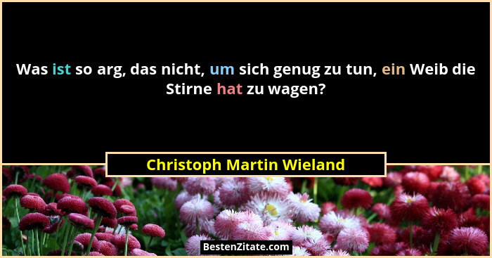 Was ist so arg, das nicht, um sich genug zu tun, ein Weib die Stirne hat zu wagen?... - Christoph Martin Wieland