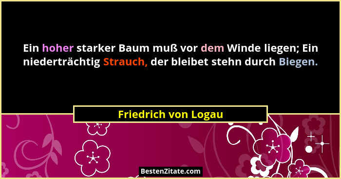 Ein hoher starker Baum muß vor dem Winde liegen; Ein niederträchtig Strauch, der bleibet stehn durch Biegen.... - Friedrich von Logau
