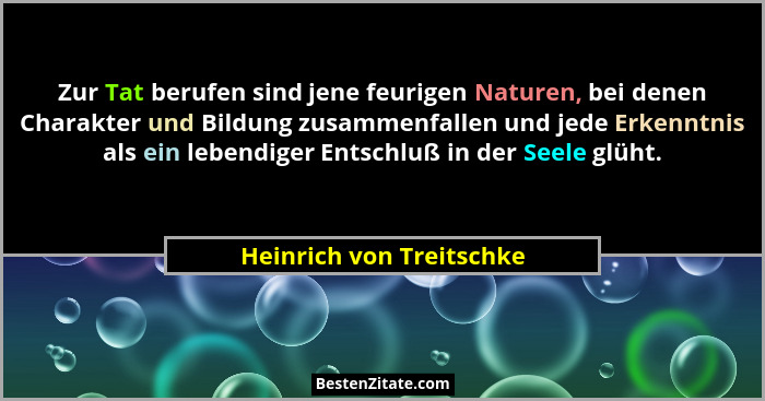Zur Tat berufen sind jene feurigen Naturen, bei denen Charakter und Bildung zusammenfallen und jede Erkenntnis als ein leben... - Heinrich von Treitschke