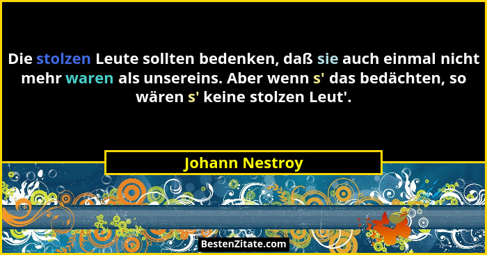 Die stolzen Leute sollten bedenken, daß sie auch einmal nicht mehr waren als unsereins. Aber wenn s' das bedächten, so wären s... - Johann Nestroy