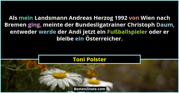 Als mein Landsmann Andreas Herzog 1992 von Wien nach Bremen ging, meinte der Bundesligatrainer Christoph Daum, entweder werde der Andi... - Toni Polster