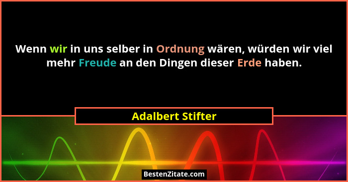 Wenn wir in uns selber in Ordnung wären, würden wir viel mehr Freude an den Dingen dieser Erde haben.... - Adalbert Stifter