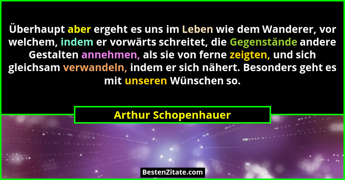 Überhaupt aber ergeht es uns im Leben wie dem Wanderer, vor welchem, indem er vorwärts schreitet, die Gegenstände andere Gestalt... - Arthur Schopenhauer