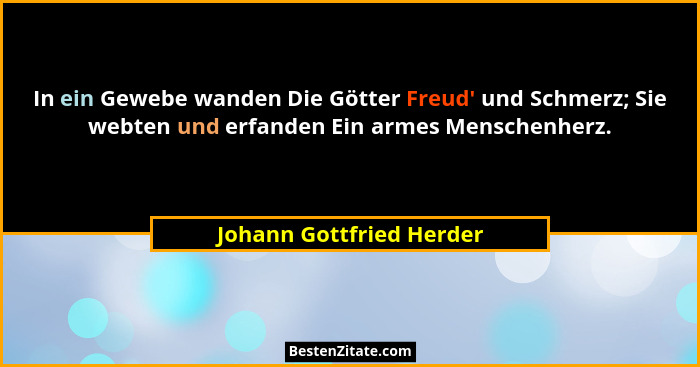 In ein Gewebe wanden Die Götter Freud' und Schmerz; Sie webten und erfanden Ein armes Menschenherz.... - Johann Gottfried Herder