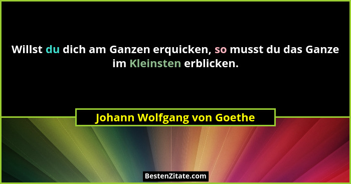 Willst du dich am Ganzen erquicken, so musst du das Ganze im Kleinsten erblicken.... - Johann Wolfgang von Goethe