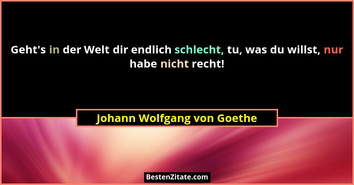 Geht's in der Welt dir endlich schlecht, tu, was du willst, nur habe nicht recht!... - Johann Wolfgang von Goethe
