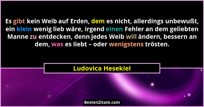 Es gibt kein Weib auf Erden, dem es nicht, allerdings unbewußt, ein klein wenig lieb wäre, irgend einen Fehler an dem geliebten Ma... - Ludovica Hesekiel