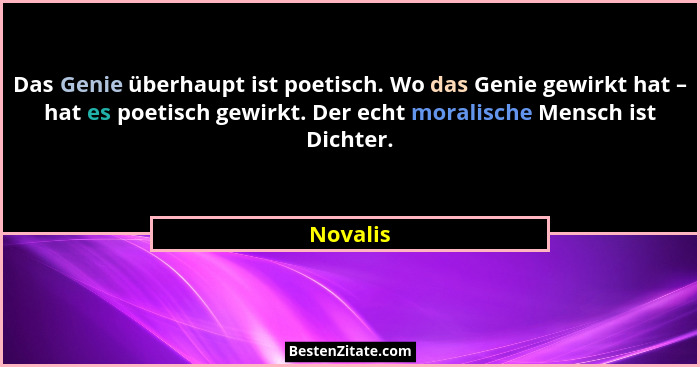 Das Genie überhaupt ist poetisch. Wo das Genie gewirkt hat – hat es poetisch gewirkt. Der echt moralische Mensch ist Dichter.... - Novalis