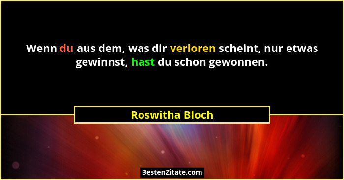 Wenn du aus dem, was dir verloren scheint, nur etwas gewinnst, hast du schon gewonnen.... - Roswitha Bloch