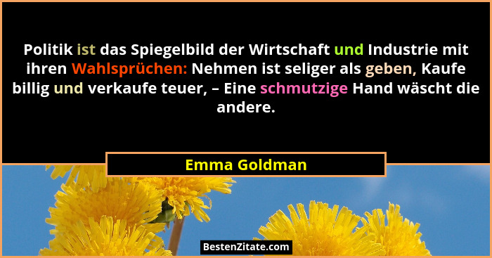Politik ist das Spiegelbild der Wirtschaft und Industrie mit ihren Wahlsprüchen: Nehmen ist seliger als geben, Kaufe billig und verkauf... - Emma Goldman