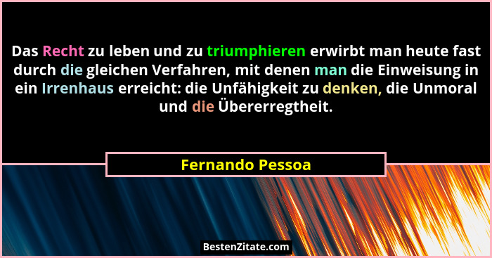 Das Recht zu leben und zu triumphieren erwirbt man heute fast durch die gleichen Verfahren, mit denen man die Einweisung in ein Irre... - Fernando Pessoa