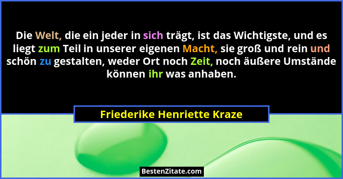Die Welt, die ein jeder in sich trägt, ist das Wichtigste, und es liegt zum Teil in unserer eigenen Macht, sie groß und r... - Friederike Henriette Kraze