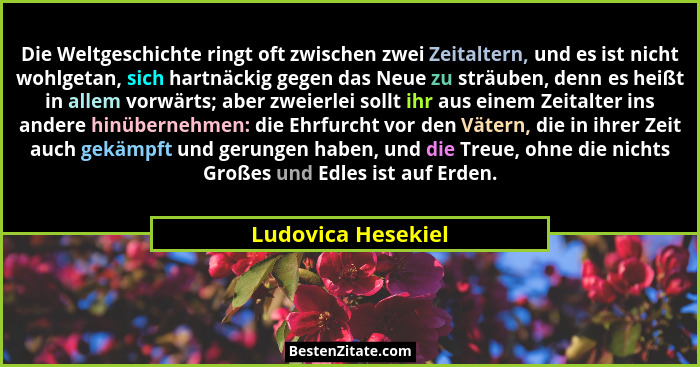 Die Weltgeschichte ringt oft zwischen zwei Zeitaltern, und es ist nicht wohlgetan, sich hartnäckig gegen das Neue zu sträuben, den... - Ludovica Hesekiel