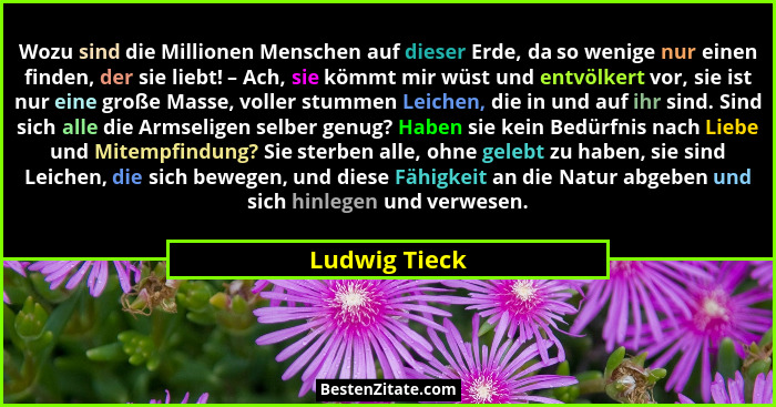 Wozu sind die Millionen Menschen auf dieser Erde, da so wenige nur einen finden, der sie liebt! – Ach, sie kömmt mir wüst und entvölker... - Ludwig Tieck