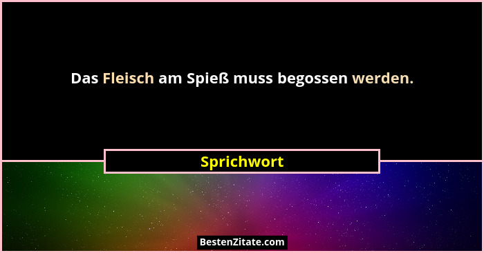Das Fleisch am Spieß muss begossen werden.... - Sprichwort