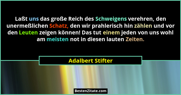 Laßt uns das große Reich des Schweigens verehren, den unermeßlichen Schatz, den wir prahlerisch hin zählen und vor den Leuten zeige... - Adalbert Stifter