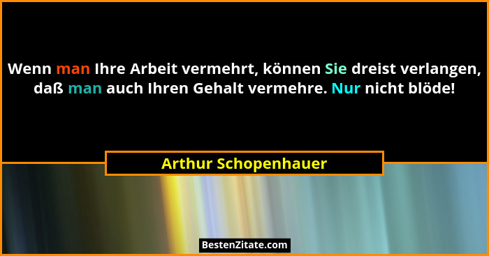 Wenn man Ihre Arbeit vermehrt, können Sie dreist verlangen, daß man auch Ihren Gehalt vermehre. Nur nicht blöde!... - Arthur Schopenhauer