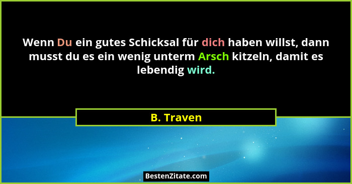 Wenn Du ein gutes Schicksal für dich haben willst, dann musst du es ein wenig unterm Arsch kitzeln, damit es lebendig wird.... - B. Traven