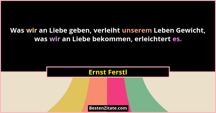 Was wir an Liebe geben, verleiht unserem Leben Gewicht, was wir an Liebe bekommen, erleichtert es.... - Ernst Ferstl