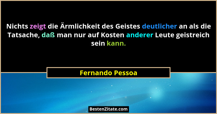 Nichts zeigt die Ärmlichkeit des Geistes deutlicher an als die Tatsache, daß man nur auf Kosten anderer Leute geistreich sein kann.... - Fernando Pessoa