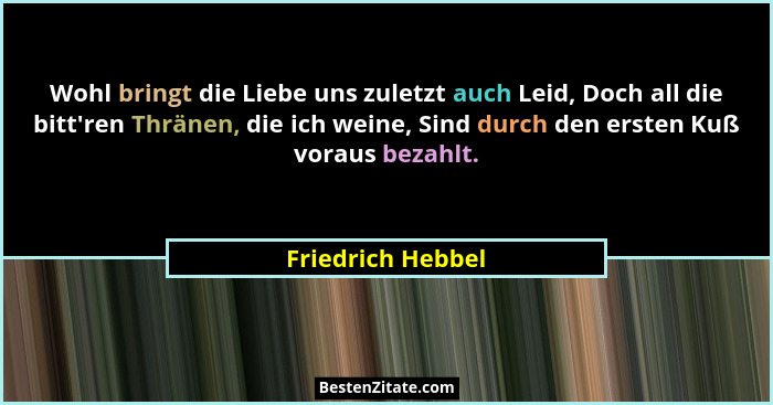 Wohl bringt die Liebe uns zuletzt auch Leid, Doch all die bitt'ren Thränen, die ich weine, Sind durch den ersten Kuß voraus bez... - Friedrich Hebbel